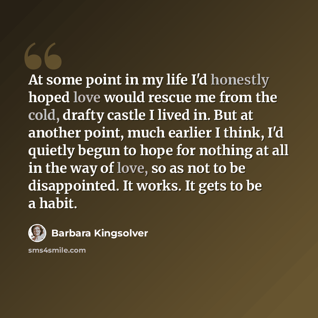 “At some point in my life I'd honestly hoped love would rescue me from the cold, drafty castle I lived in. But at another point, much earlier I think, I'd quietly begun to hope for nothing at all in the way of love, so as not to be disappointed. It works. It gets to be a habit.” quote by Barbara Kingsolver