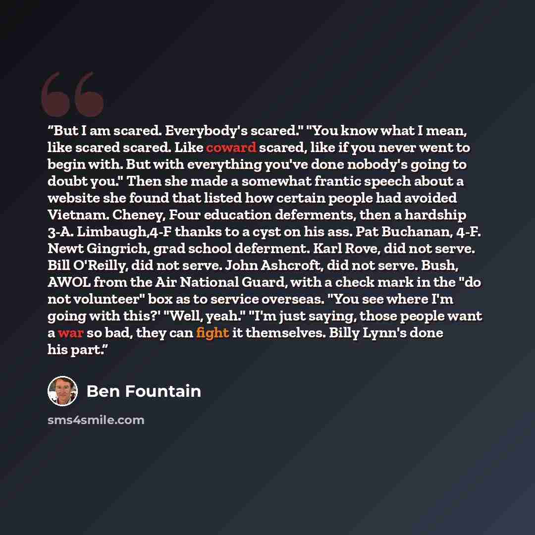 “But I am scared. Everybody's scared." "You know what I mean, like scared scared. Like coward scared, like if you never went to begin with. But with everything you've done nobody's going to doubt you." Then she made a somewhat frantic speech about a website she found that listed how certain people…” quote by Ben Fountain