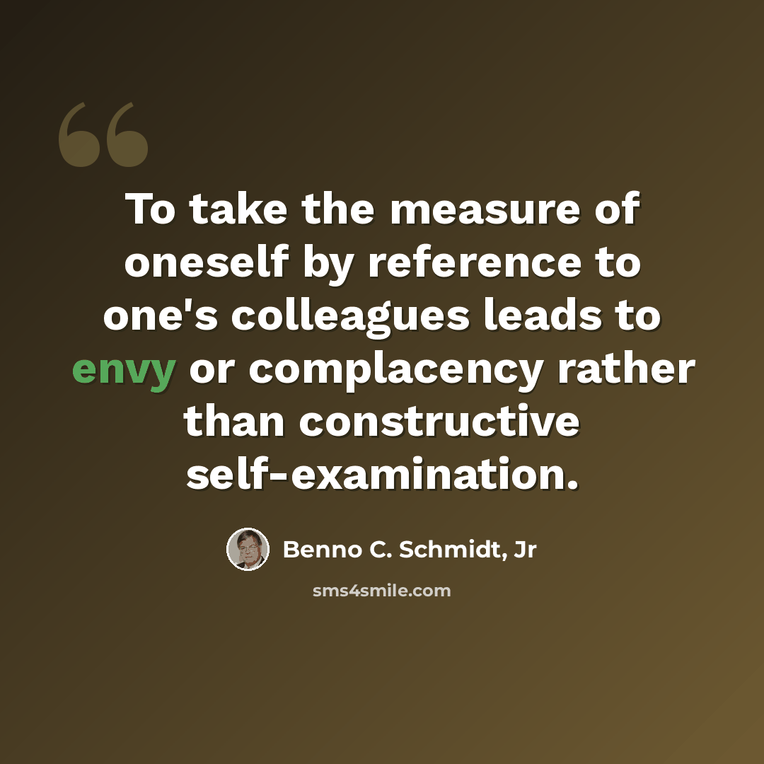 “To take the measure of oneself by reference to one's colleagues leads to envy or complacency rather than constructive self-examination.” quote by Benno C. Schmidt, Jr