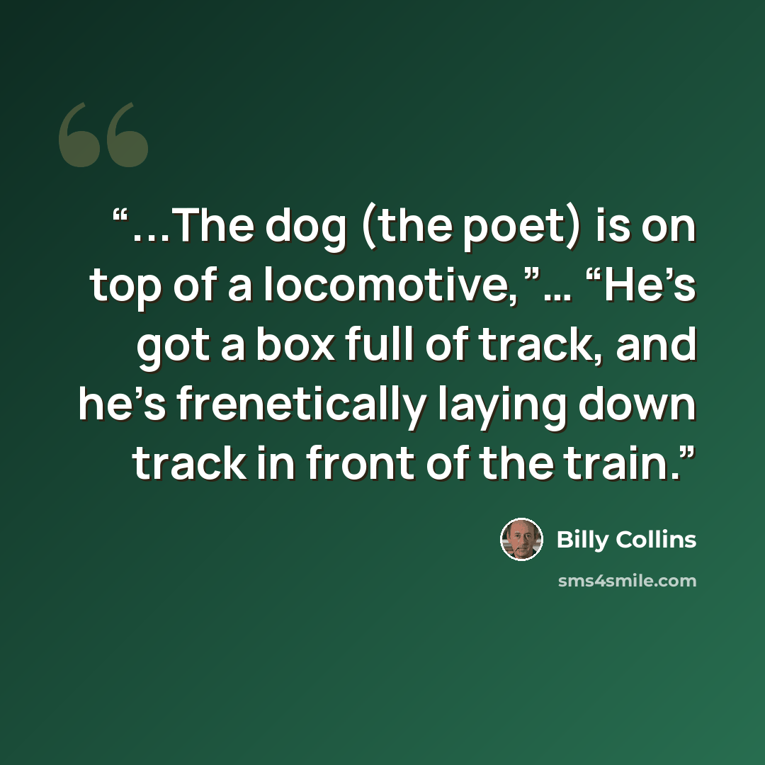 “...The dog (the poet) is on top of a locomotive,”… “He’s got a box full of track, and he’s frenetically laying down track in front of the train.” quote by Billy Collins