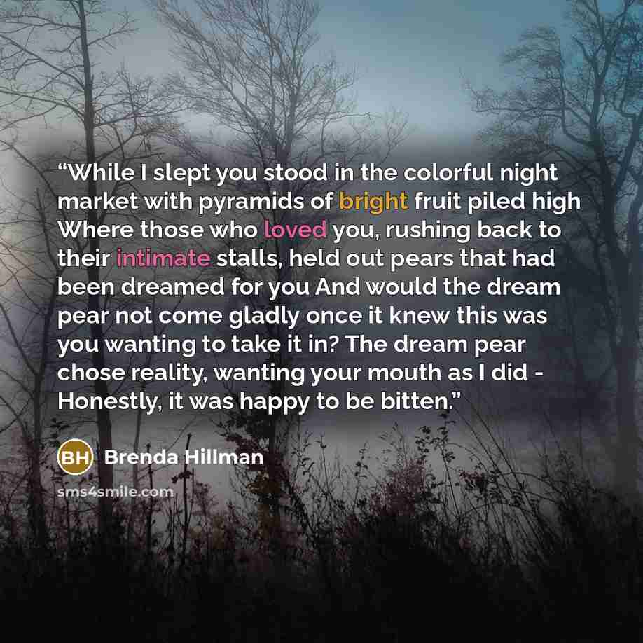 “While I slept you stood in the colorful night market with pyramids of bright fruit piled high Where those who loved you, rushing back to their intimate stalls, held out pears that had been dreamed for you And would the dream pear not come gladly once it knew this was you wanting to take it in? The…” quote by Brenda Hillman