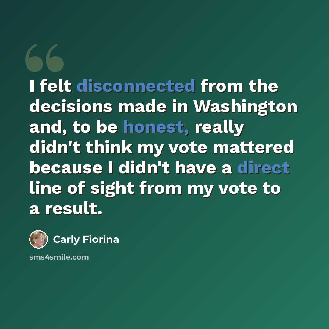 “I felt disconnected from the decisions made in Washington and, to be honest, really didn't think my vote mattered because I didn't have a direct line of sight from my vote to a result.” quote by Carly Fiorina