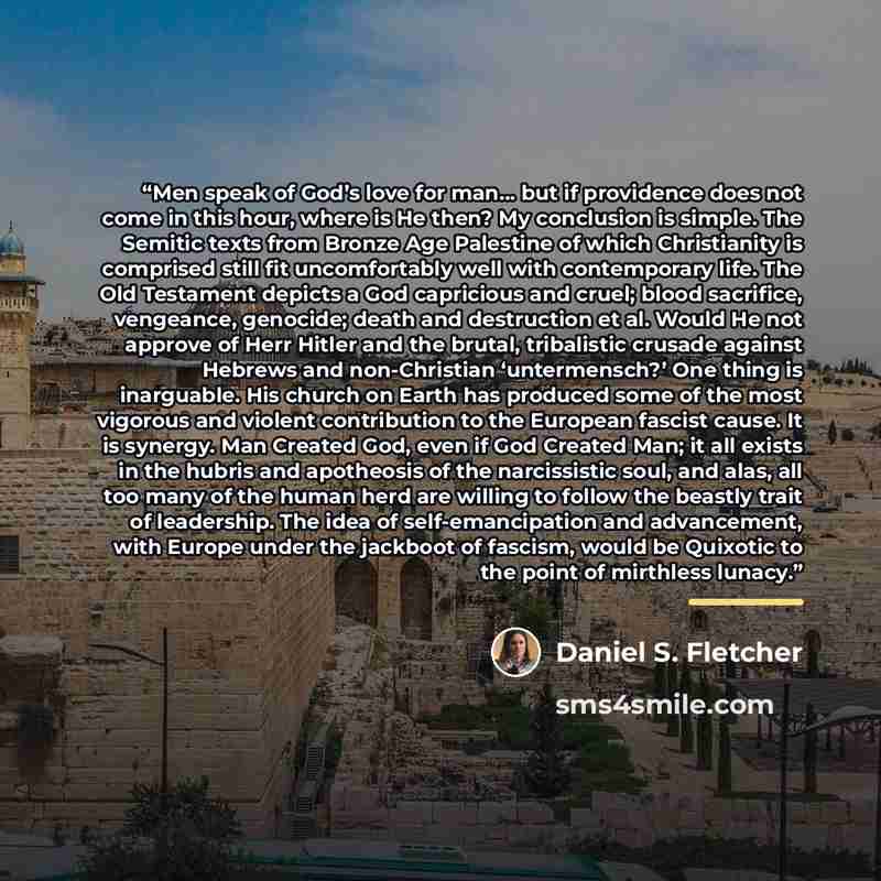 “Men speak of God’s love for man… but if providence does not come in this hour, where is He then? My conclusion is simple. The Semitic texts from Bronze Age Palestine of which Christianity is comprised still fit uncomfortably well with contemporary life. The Old Testament depicts a God capricious…” quote by Daniel S. Fletcher