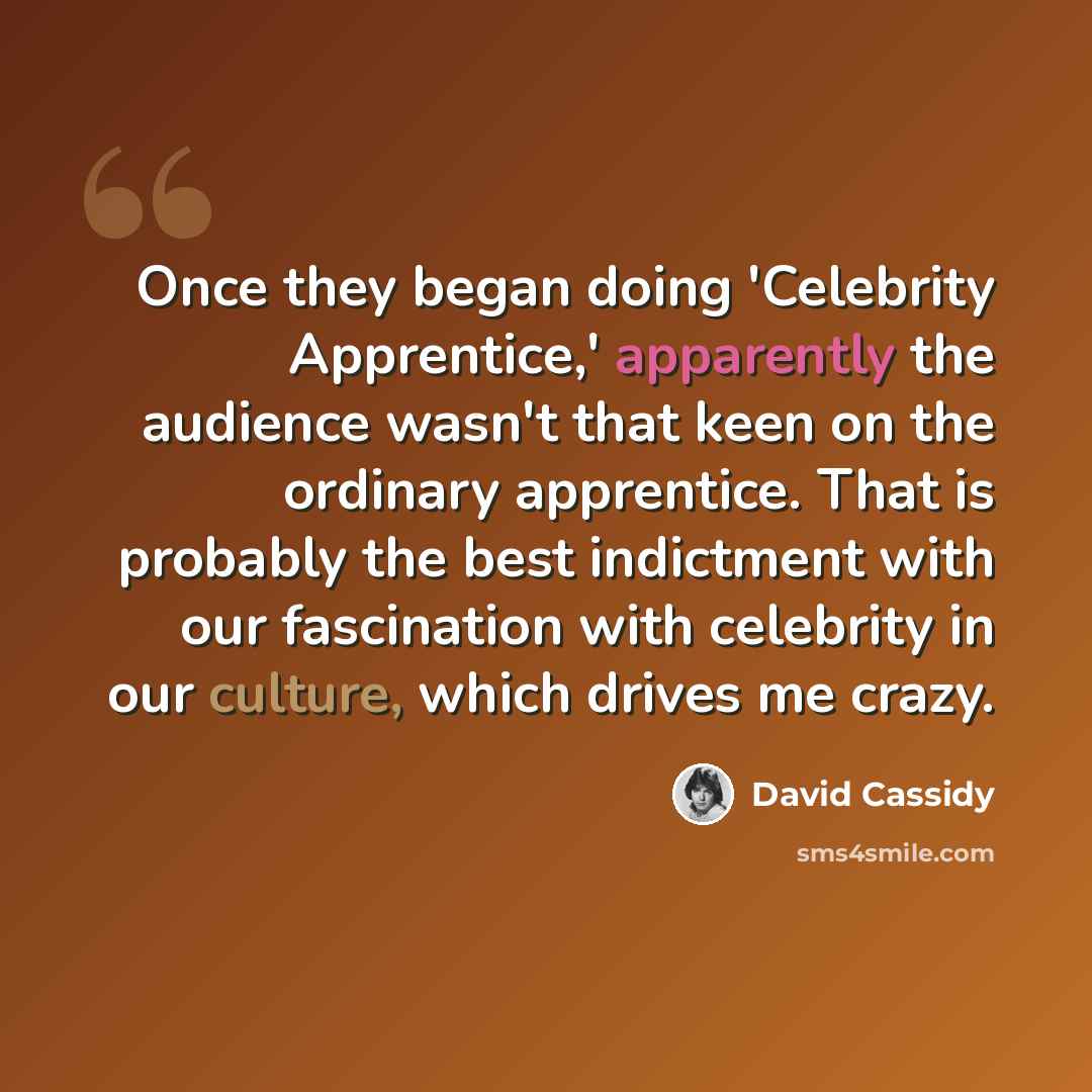 “Once they began doing 'Celebrity Apprentice,' apparently the audience wasn't that keen on the ordinary apprentice. That is probably the best indictment with our fascination with celebrity in our culture, which drives me crazy.” quote by David Cassidy