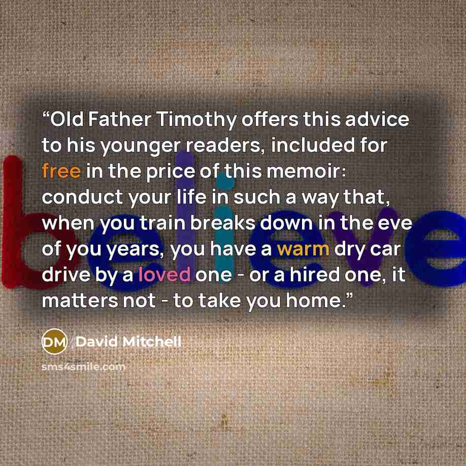 “Old Father Timothy offers this advice to his younger readers, included for free in the price of this memoir: conduct your life in such a way that, when you train breaks down in the eve of you years, you have a warm dry car drive by a loved one - or a hired one, it matters not - to take you home.” quote by David Mitchell