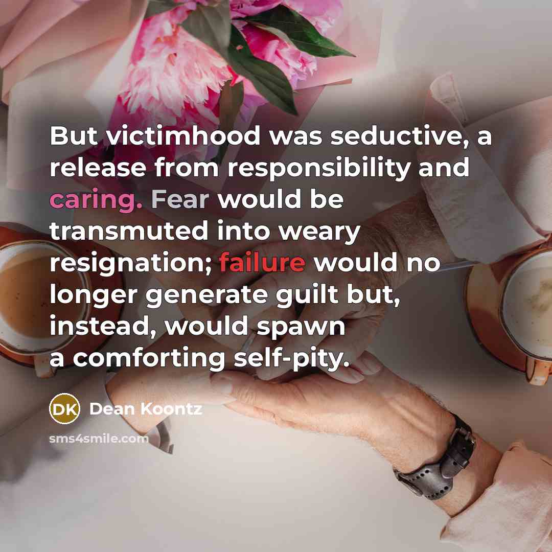 “But victimhood was seductive, a release from responsibility and caring. Fear would be transmuted into weary resignation; failure would no longer generate guilt but, instead, would spawn a comforting self-pity.” quote by Dean Koontz