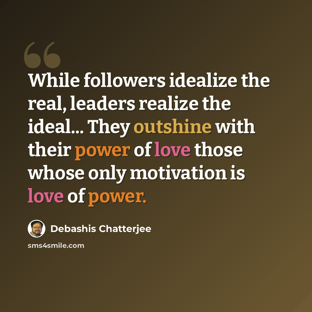 “While followers idealize the real, leaders realize the ideal... They outshine with their power of love those whose only motivation is love of power.” quote by Debashis Chatterjee