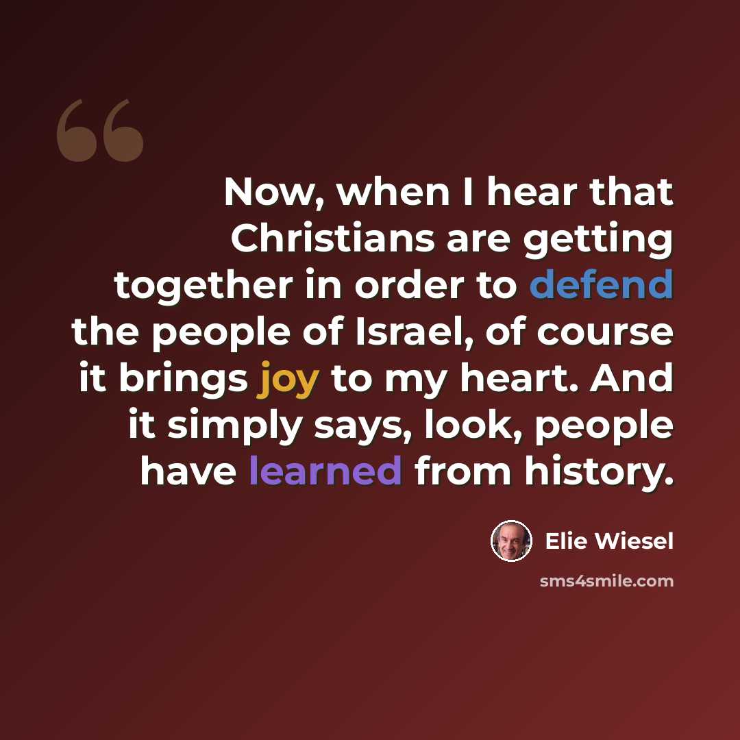 “Now, when I hear that Christians are getting together in order to defend the people of Israel, of course it brings joy to my heart. And it simply says, look, people have learned from history.” quote by Elie Wiesel