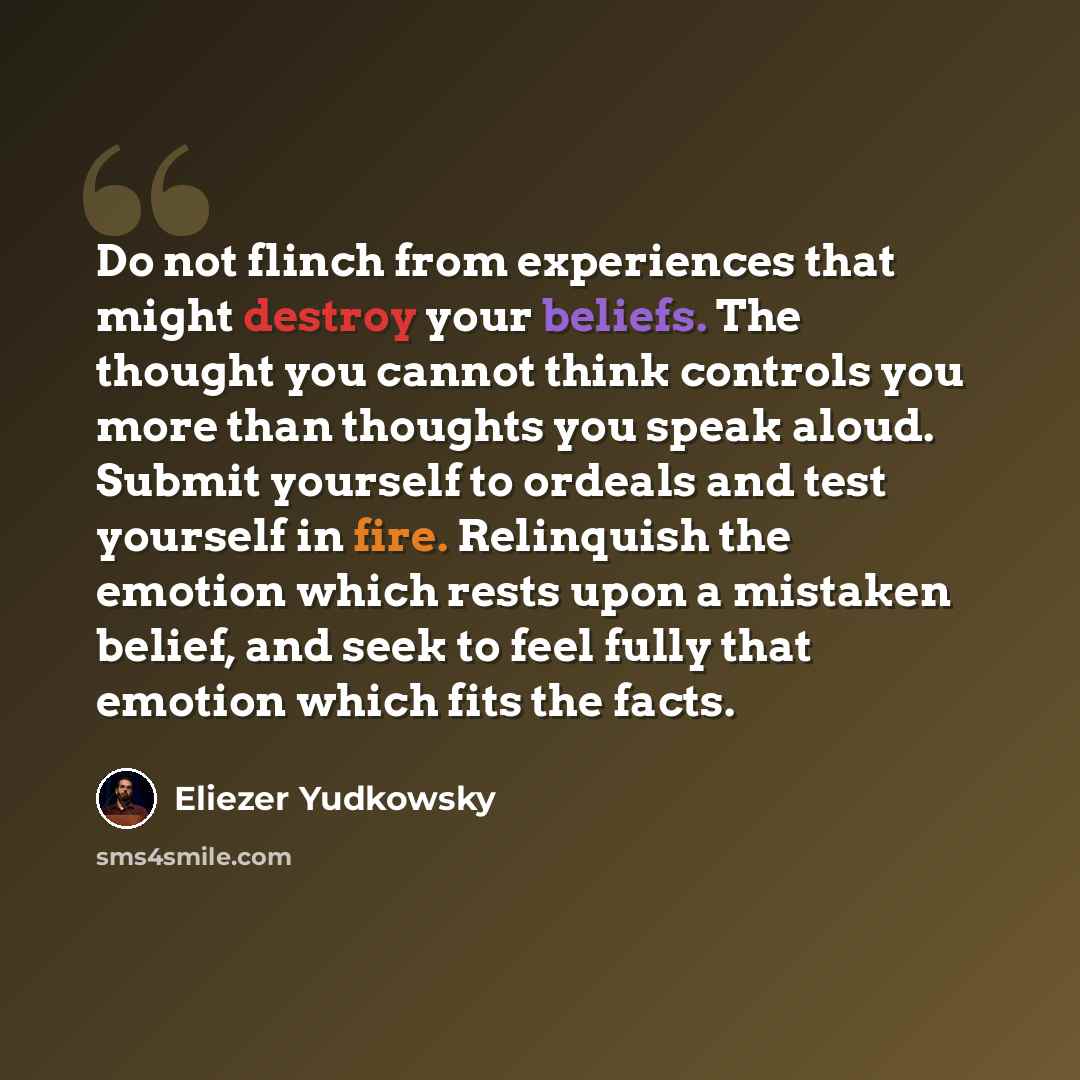 “Do not flinch from experiences that might destroy your beliefs. The thought you cannot think controls you more than thoughts you speak aloud. Submit yourself to ordeals and test yourself in fire. Relinquish the emotion which rests upon a mistaken belief, and seek to feel fully that emotion which…” quote by Eliezer Yudkowsky