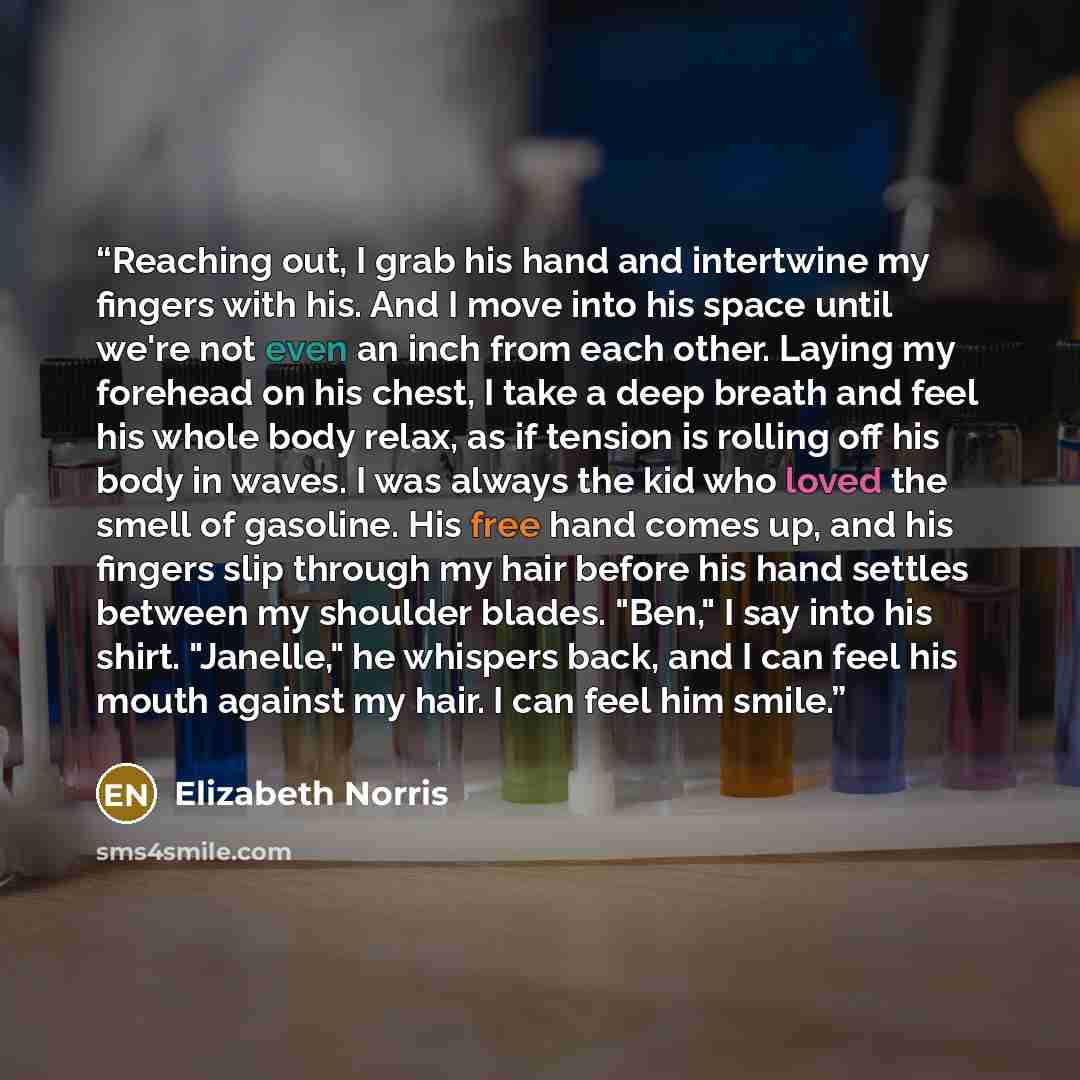 “Reaching out, I grab his hand and intertwine my fingers with his. And I move into his space until we're not even an inch from each other. Laying my forehead on his chest, I take a deep breath and feel his whole body relax, as if tension is rolling off his body in waves. I was always the kid who…” quote by Elizabeth Norris