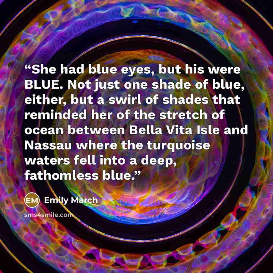 “She had blue eyes, but his were BLUE. Not just one shade of blue, either, but a swirl of shades that reminded her of the stretch of ocean between Bella Vita Isle and Nassau where the turquoise waters fell into a deep, fathomless blue.” quote by Emily March
