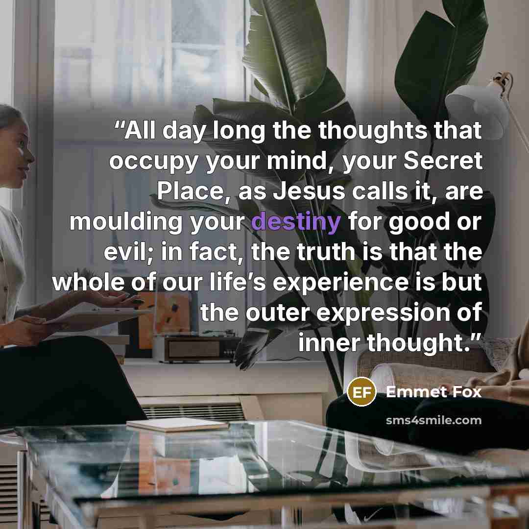 “All day long the thoughts that occupy your mind, your Secret Place, as Jesus calls it, are moulding your destiny for good or evil; in fact, the truth is that the whole of our life’s experience is but the outer expression of inner thought.” quote by Emmet Fox