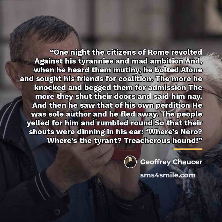 “One night the citizens of Rome revolted Against his tyrannies and mad ambition And, when he heard them mutiny, he bolted Alone and sought his friends for coalition. The more he knocked and begged them for admission The more they shut their doors and said him nay. And then he saw that of his own…” quote by Geoffrey Chaucer