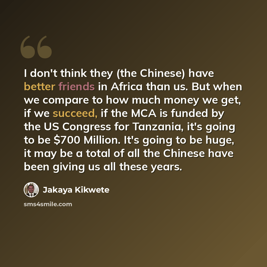 “I don't think they (the Chinese) have better friends in Africa than us. But when we compare to how much money we get, if we succeed, if the MCA is funded by the US Congress for Tanzania, it's going to be $700 Million. It's going to be huge, it may be a total of all the Chinese have been giving us…” quote by Jakaya Kikwete