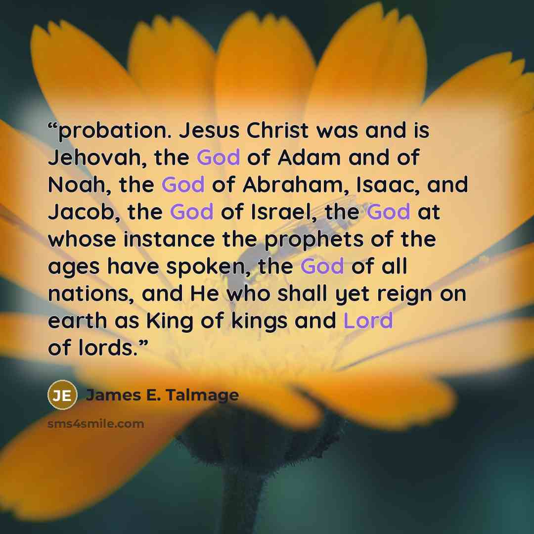 “probation. Jesus Christ was and is Jehovah, the God of Adam and of Noah, the God of Abraham, Isaac, and Jacob, the God of Israel, the God at whose instance the prophets of the ages have spoken, the God of all nations, and He who shall yet reign on earth as King of kings and Lord of lords.” quote by James E. Talmage