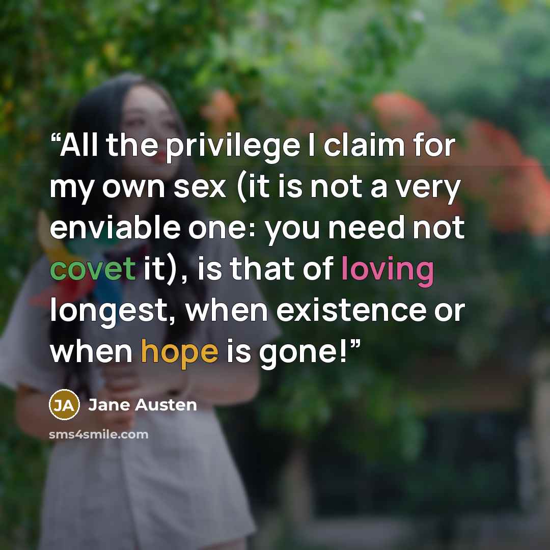 “All the privilege I claim for my own sex (it is not a very enviable one: you need not covet it), is that of loving longest, when existence or when hope is gone!” quote by Jane Austen