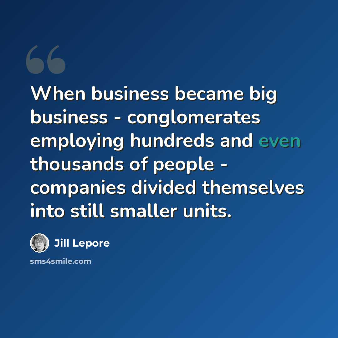 “When business became big business - conglomerates employing hundreds and even thousands of people - companies divided themselves into still smaller units.” quote by Jill Lepore