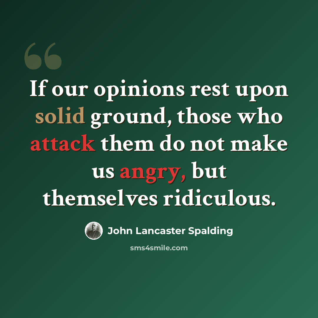 “If our opinions rest upon solid ground, those who attack them do not make us angry, but themselves ridiculous.” quote by John Lancaster Spalding