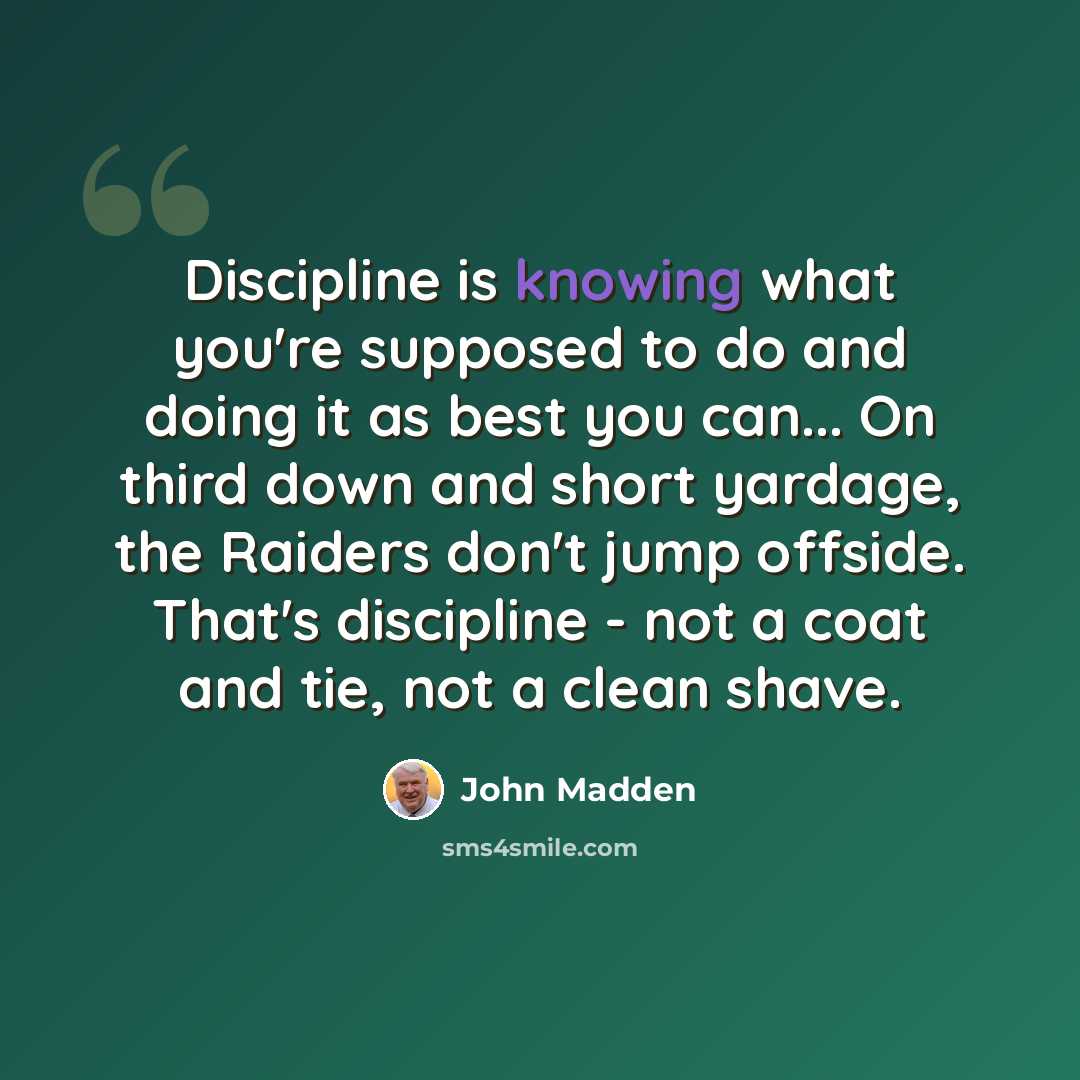 “Discipline is knowing what you're supposed to do and doing it as best you can... On third down and short yardage, the Raiders don't jump offside. That's discipline - not a coat and tie, not a clean shave.” quote by John Madden