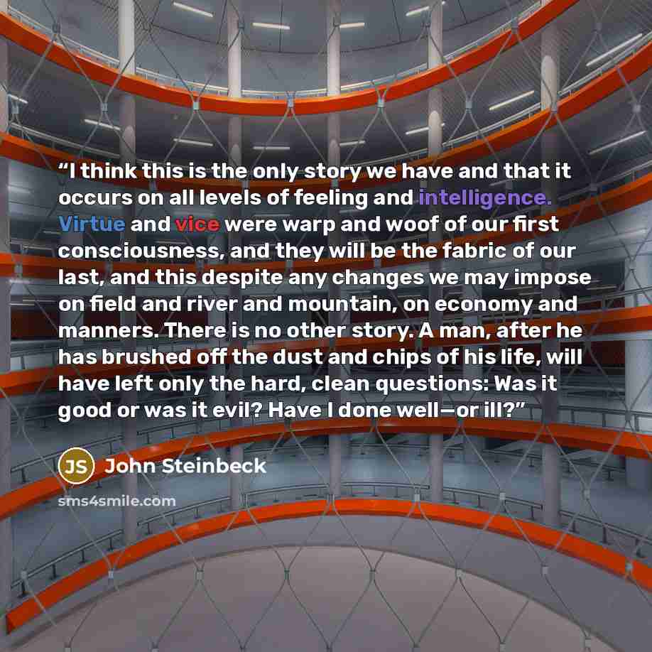 “I think this is the only story we have and that it occurs on all levels of feeling and intelligence. Virtue and vice were warp and woof of our first consciousness, and they will be the fabric of our last, and this despite any changes we may impose on field and river and mountain, on economy and…” quote by John Steinbeck