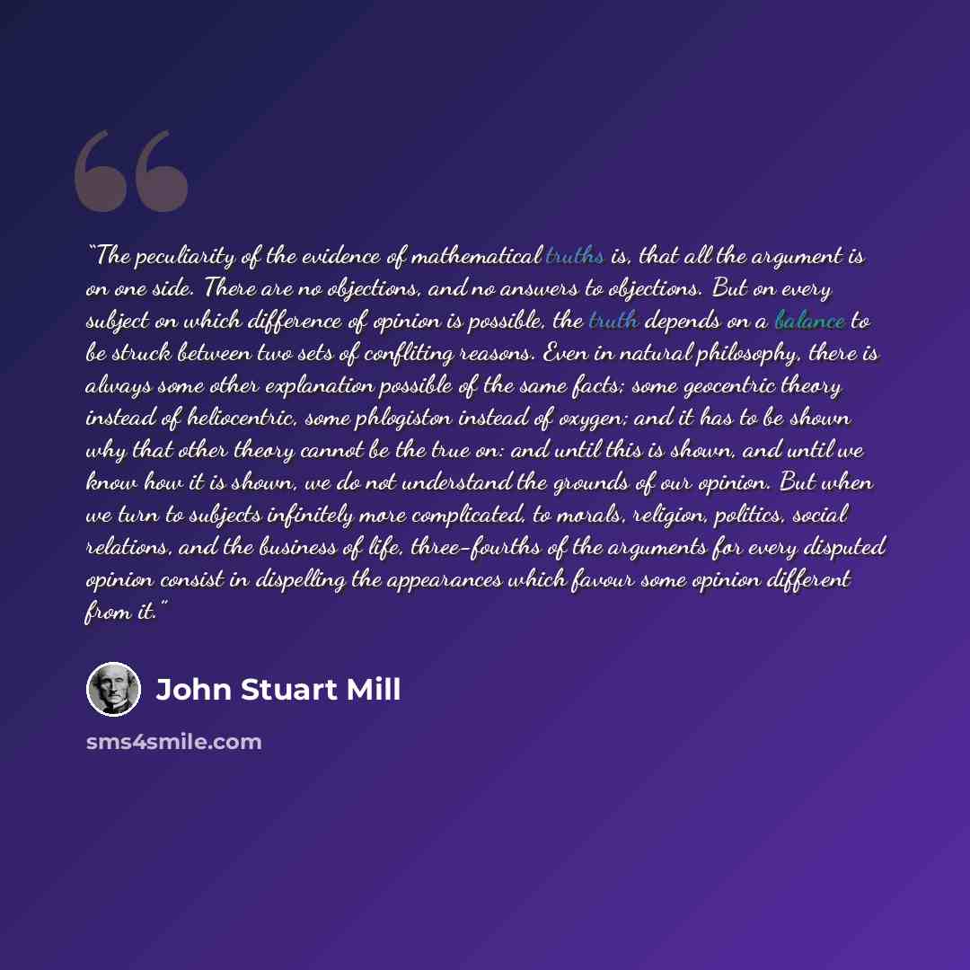 “The peculiarity of the evidence of mathematical truths is, that all the argument is on one side. There are no objections, and no answers to objections. But on every subject on which difference of opinion is possible, the truth depends on a balance to be struck between two sets of confliting…” quote by John Stuart Mill