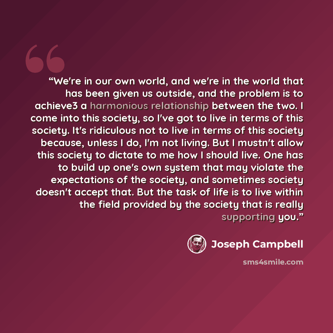 “We're in our own world, and we're in the world that has been given us outside, and the problem is to achieve3 a harmonious relationship between the two. I come into this society, so I've got to live in terms of this society. It's ridiculous not to live in terms of this society because, unless I…” quote by Joseph Campbell