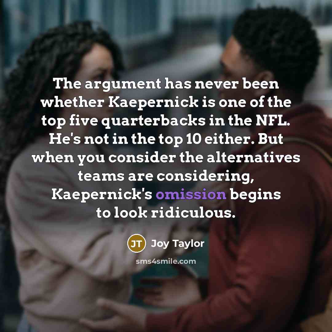 “The argument has never been whether Kaepernick is one of the top five quarterbacks in the NFL. He's not in the top 10 either. But when you consider the alternatives teams are considering, Kaepernick's omission begins to look ridiculous.” quote by Joy Taylor