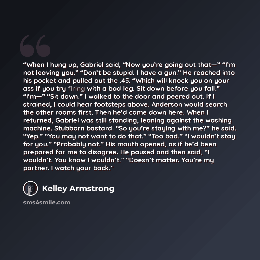 “When I hung up, Gabriel said, “Now you’re going out that—” “I’m not leaving you.” “Don’t be stupid. I have a gun.” He reached into his pocket and pulled out the .45. “Which will knock you on your ass if you try firing with a bad leg. Sit down before you fall.” “I’m—” “Sit down.” I walked to the…” quote by Kelley Armstrong