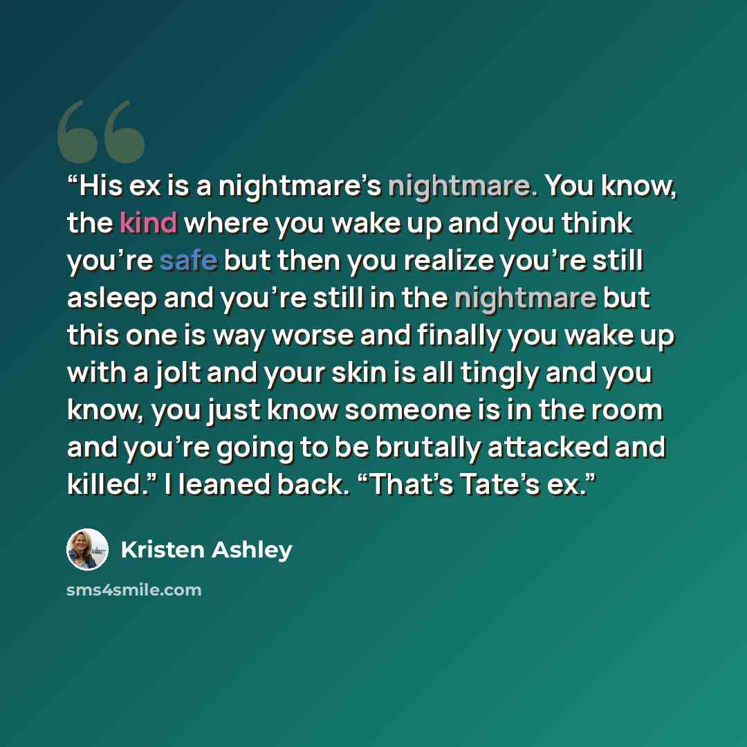 “His ex is a nightmare’s nightmare. You know, the kind where you wake up and you think you’re safe but then you realize you’re still asleep and you’re still in the nightmare but this one is way worse and finally you wake up with a jolt and your skin is all tingly and you know, you just know someone…” quote by Kristen Ashley