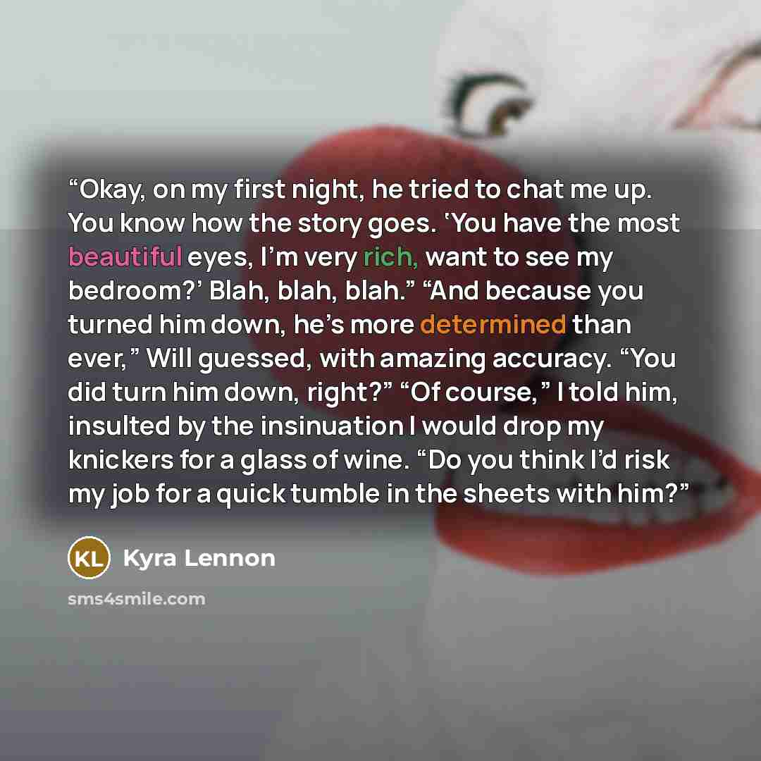 “Okay, on my first night, he tried to chat me up. You know how the story goes. ‘You have the most beautiful eyes, I’m very rich, want to see my bedroom?’ Blah, blah, blah.” “And because you turned him down, he’s more determined than ever,” Will guessed, with amazing accuracy. “You did turn him…” quote by Kyra Lennon