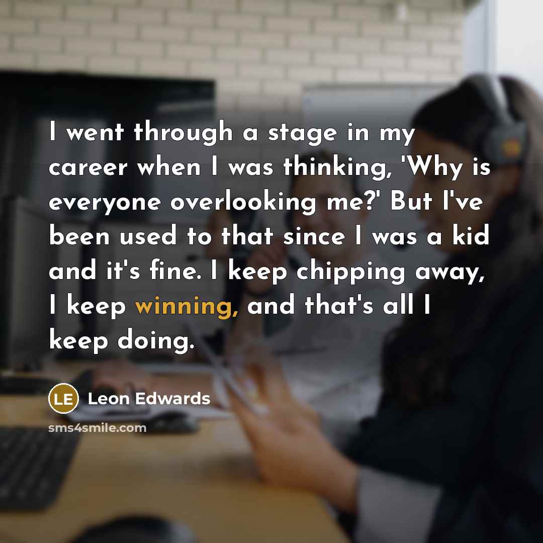 “I went through a stage in my career when I was thinking, 'Why is everyone overlooking me?' But I've been used to that since I was a kid and it's fine. I keep chipping away, I keep winning, and that's all I keep doing.” quote by Leon Edwards