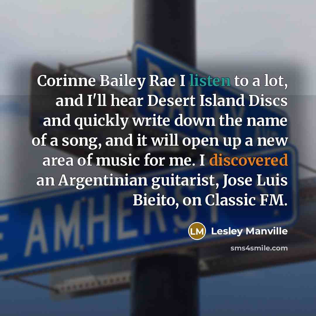 “Corinne Bailey Rae I listen to a lot, and I'll hear Desert Island Discs and quickly write down the name of a song, and it will open up a new area of music for me. I discovered an Argentinian guitarist, Jose Luis Bieito, on Classic FM.” quote by Lesley Manville
