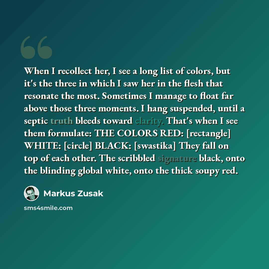 “When I recollect her, I see a long list of colors, but it's the three in which I saw her in the flesh that resonate the most. Sometimes I manage to float far above those three moments. I hang suspended, until a septic truth bleeds toward clarity. That's when I see them formulate: THE COLORS RED…” quote by Markus Zusak
