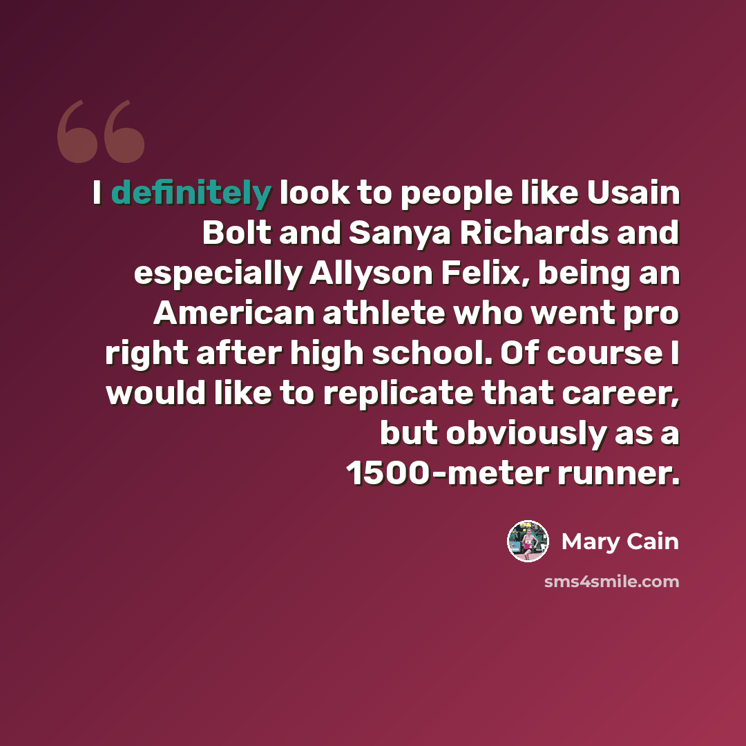 “I definitely look to people like Usain Bolt and Sanya Richards and especially Allyson Felix, being an American athlete who went pro right after high school. Of course I would like to replicate that career, but obviously as a 1500-meter runner.” quote by Mary Cain