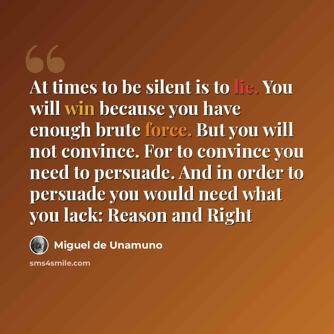 “At times to be silent is to lie. You will win because you have enough brute force. But you will not convince. For to convince you need to persuade. And in order to persuade you would need what you lack: Reason and Right” quote by Miguel de Unamuno