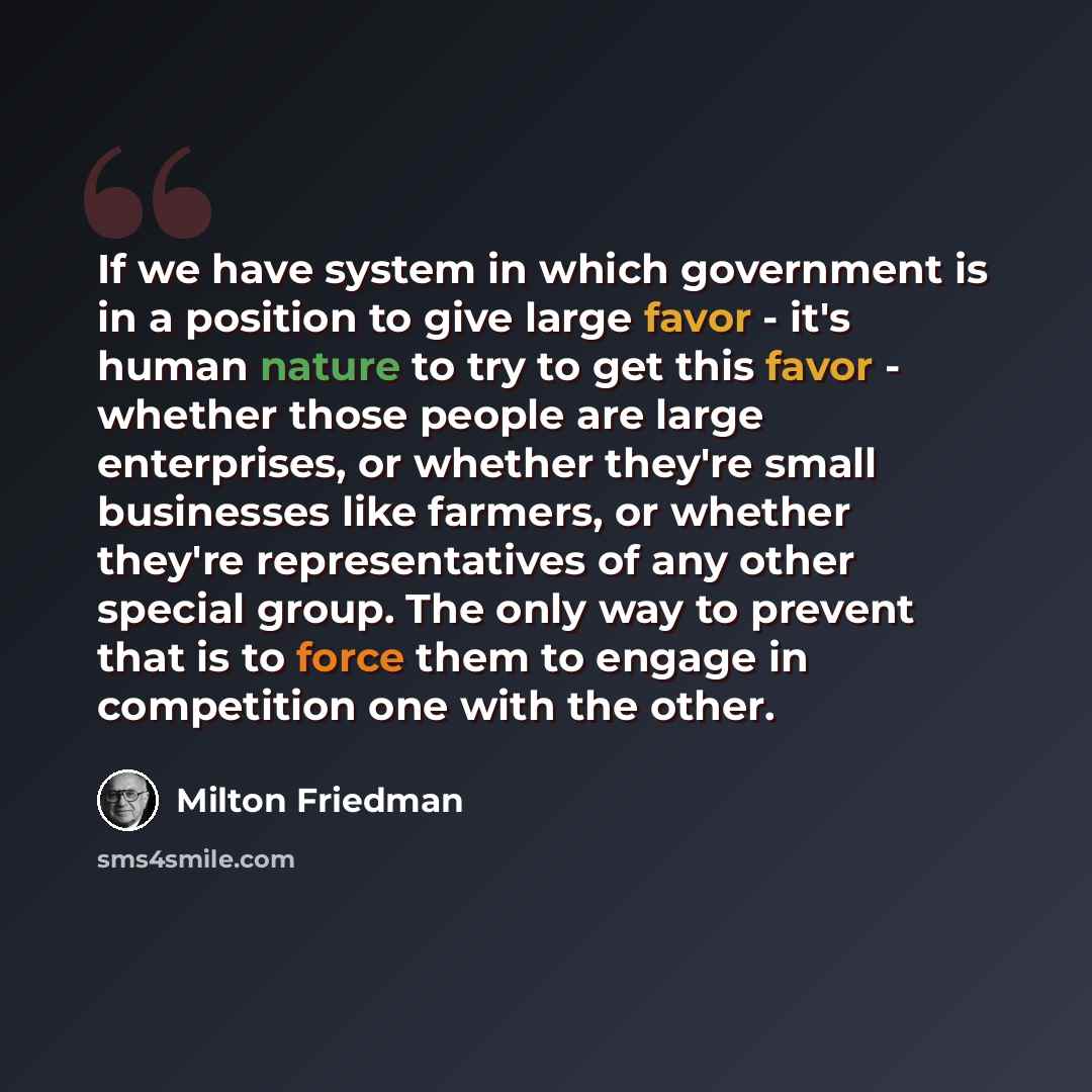 “If we have system in which government is in a position to give large favor - it's human nature to try to get this favor - whether those people are large enterprises, or whether they're small businesses like farmers, or whether they're representatives of any other special group. The only way to…” quote by Milton Friedman