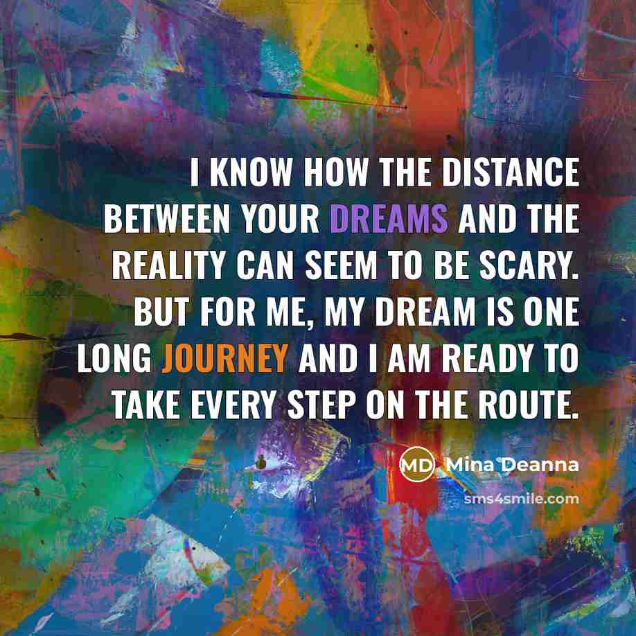 “I know how the distance between your dreams and the reality can seem to be scary. But for me, my dream is one long journey and I am ready to take every step on the route.” quote by Mina Deanna