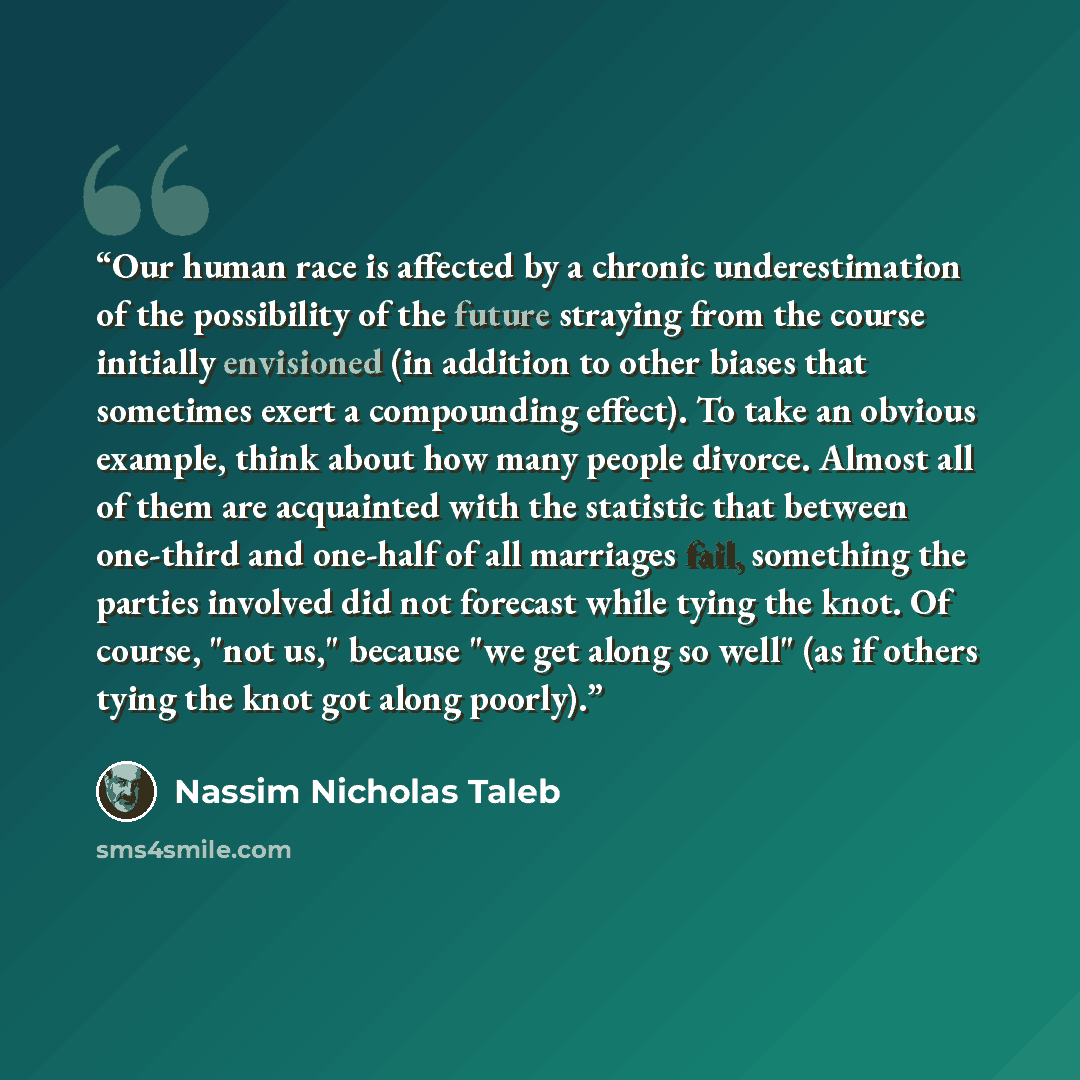 “Our human race is affected by a chronic underestimation of the possibility of the future straying from the course initially envisioned (in addition to other biases that sometimes exert a compounding effect). To take an obvious example, think about how many people divorce. Almost all of them are…” quote by Nassim Nicholas Taleb