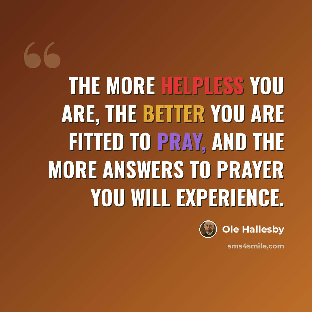 “The more helpless you are, the better you are fitted to pray, and the more answers to prayer you will experience.” quote by Ole Hallesby