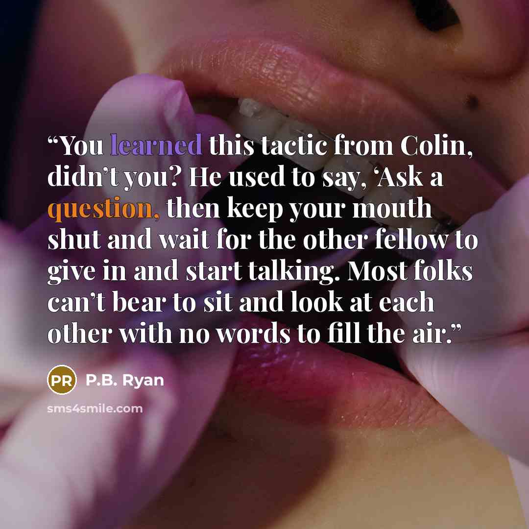 “You learned this tactic from Colin, didn’t you? He used to say, ‘Ask a question, then keep your mouth shut and wait for the other fellow to give in and start talking. Most folks can’t bear to sit and look at each other with no words to fill the air.” quote by P.B. Ryan