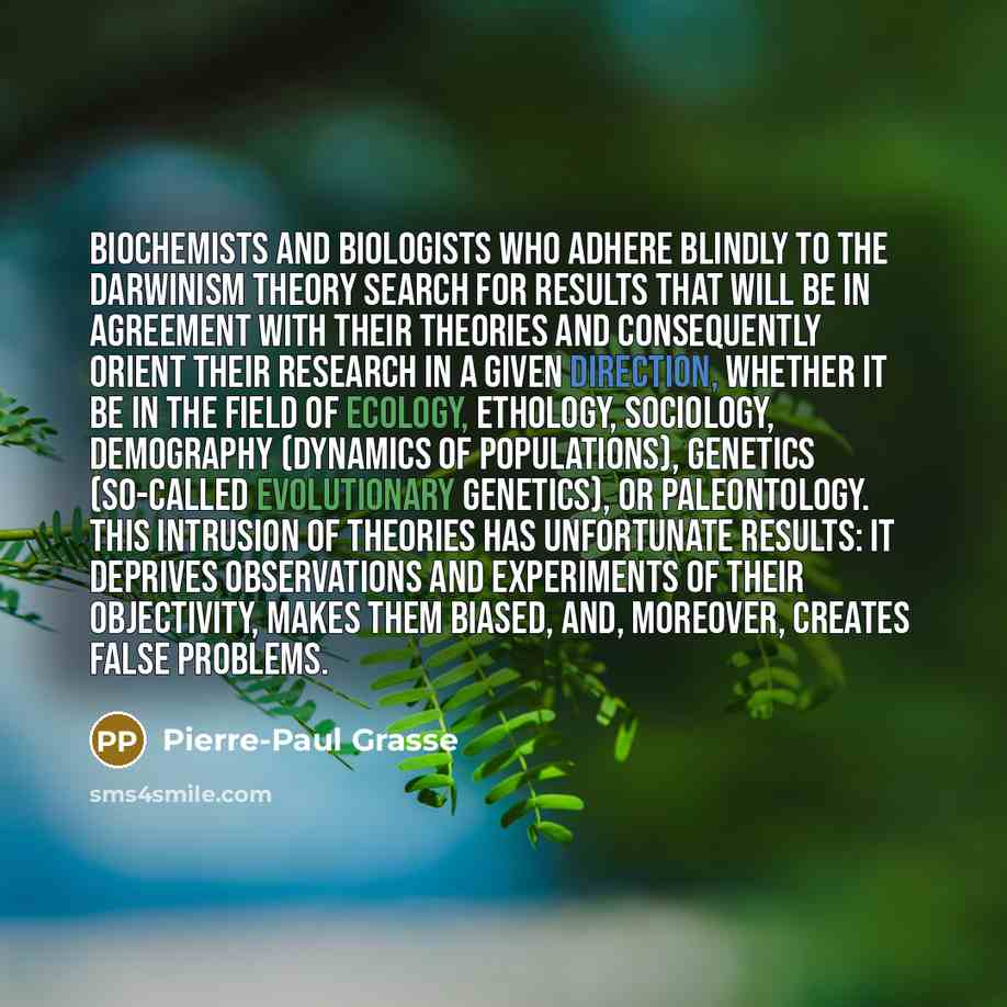 “Biochemists and biologists who adhere blindly to the Darwinism theory search for results that will be in agreement with their theories and consequently orient their research in a given direction, whether it be in the field of ecology, ethology, sociology, demography (dynamics of populations)…” quote by Pierre-Paul Grasse