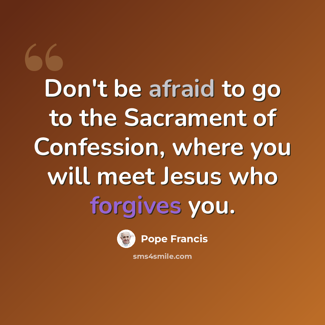 “Don't be afraid to go to the Sacrament of Confession, where you will meet Jesus who forgives you.” quote by Pope Francis