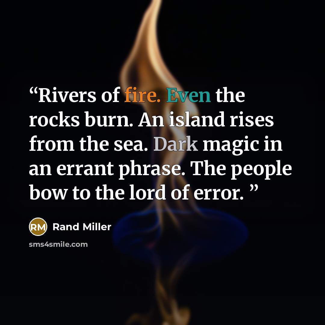 “Rivers of fire. Even the rocks burn. An island rises from the sea. Dark magic in an errant phrase. The people bow to the lord of error.” quote by Rand Miller
