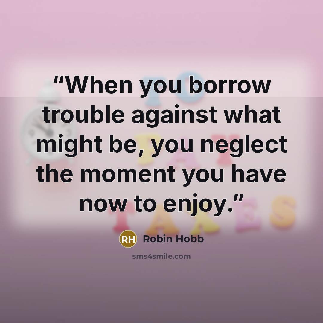 “When you borrow trouble against what might be, you neglect the moment you have now to enjoy.” quote by Robin Hobb