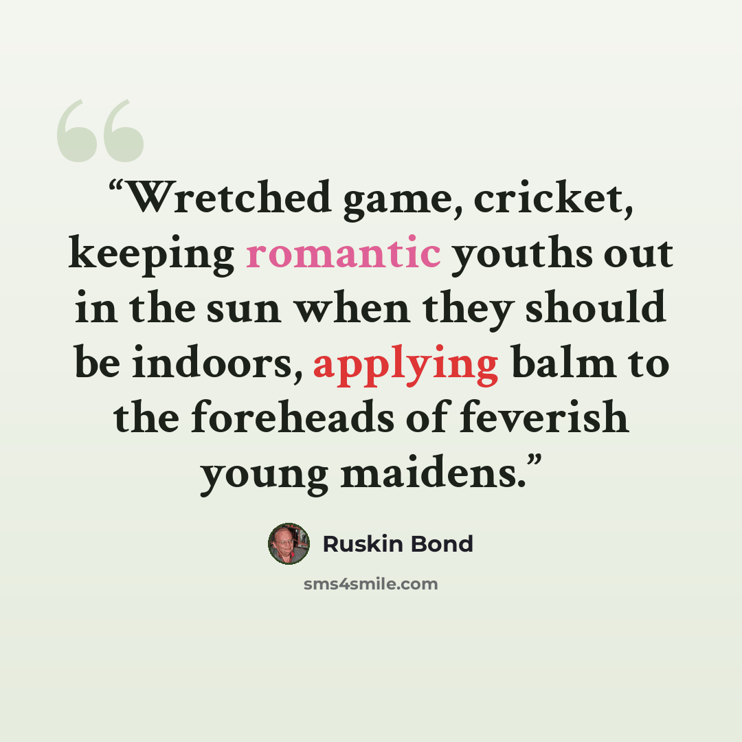 “Wretched game, cricket, keeping romantic youths out in the sun when they should be indoors, applying balm to the foreheads of feverish young maidens.” quote by Ruskin Bond