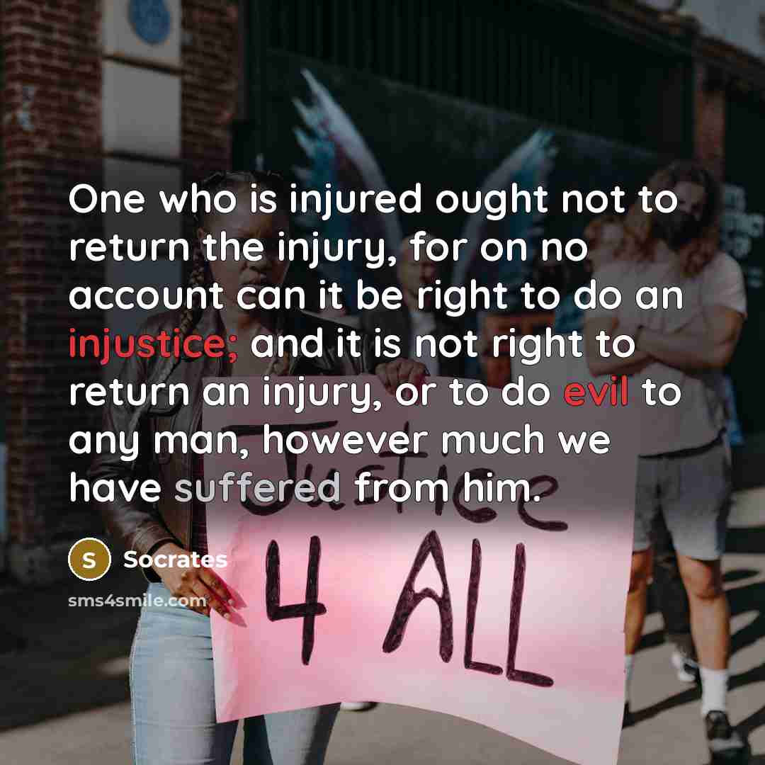 “One who is injured ought not to return the injury, for on no account can it be right to do an injustice; and it is not right to return an injury, or to do evil to any man, however much we have suffered from him.” quote by Socrates