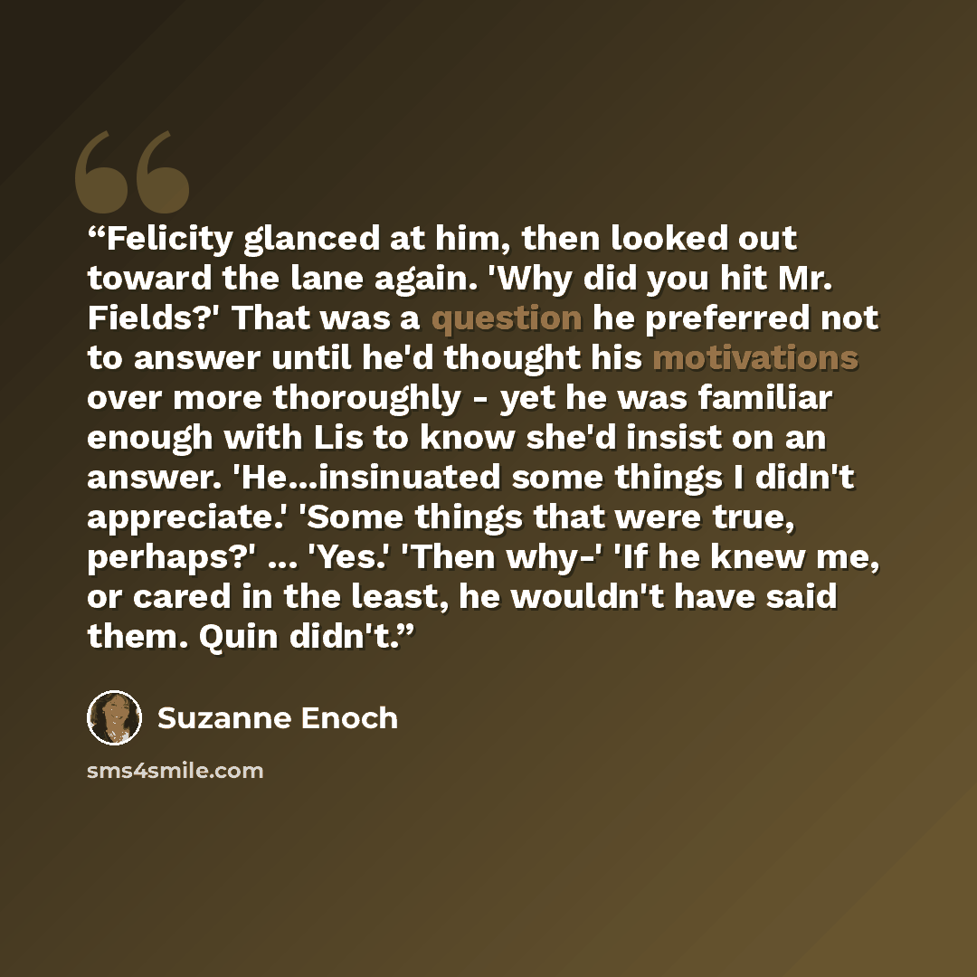 “Felicity glanced at him, then looked out toward the lane again. 'Why did you hit Mr. Fields?' That was a question he preferred not to answer until he'd thought his motivations over more thoroughly - yet he was familiar enough with Lis to know she'd insist on an answer. 'He...insinuated some things…” quote by Suzanne Enoch