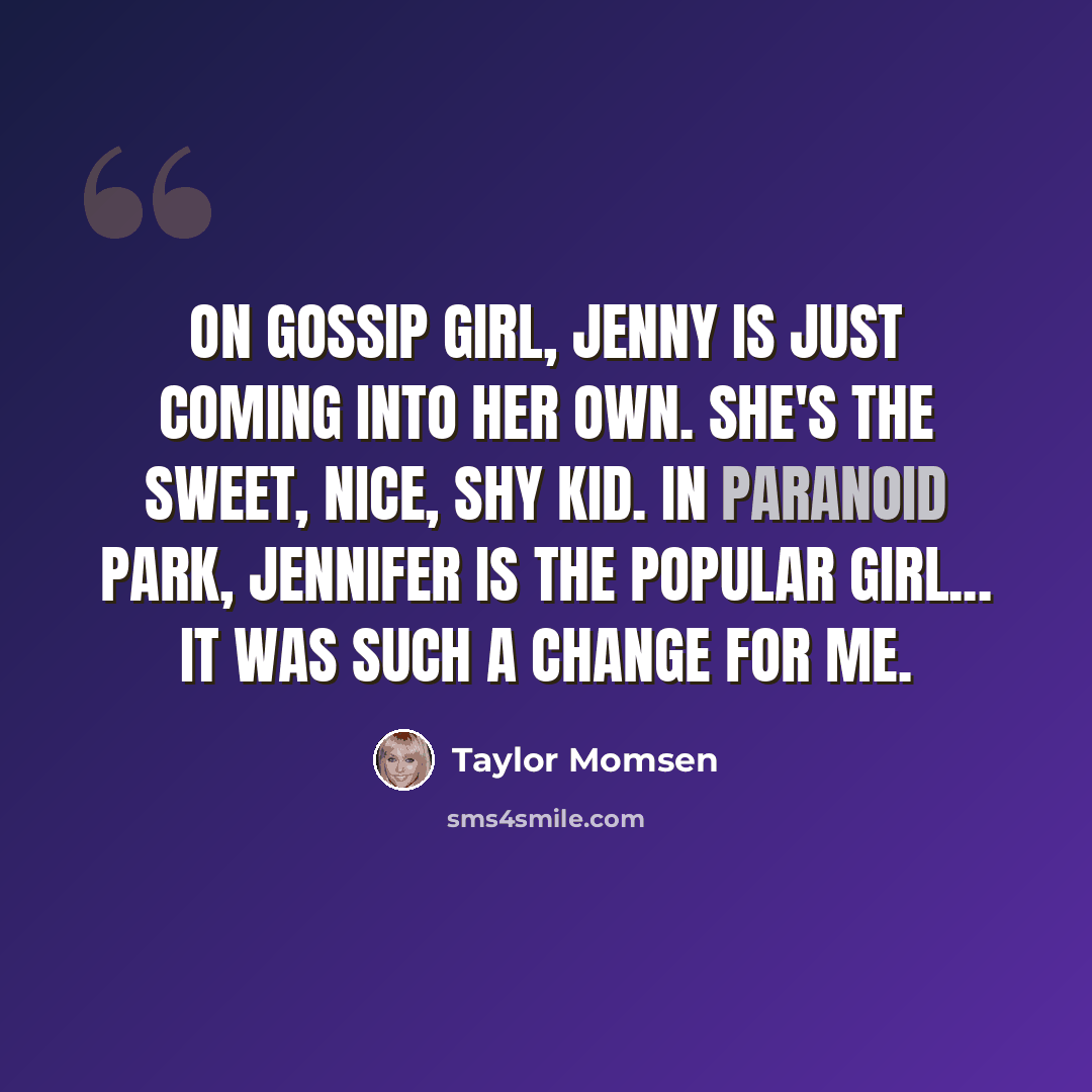 “On Gossip Girl, Jenny is just coming into her own. She's the sweet, nice, shy kid. In Paranoid Park, Jennifer is the popular girl... It was such a change for me.” quote by Taylor Momsen