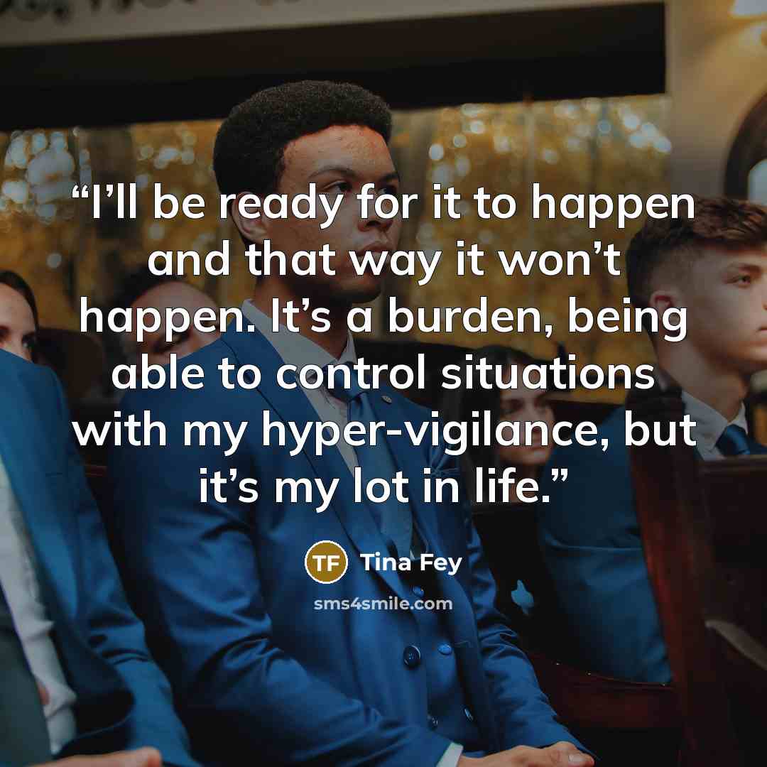 “I’ll be ready for it to happen and that way it won’t happen. It’s a burden, being able to control situations with my hyper-vigilance, but it’s my lot in life.” quote by Tina Fey