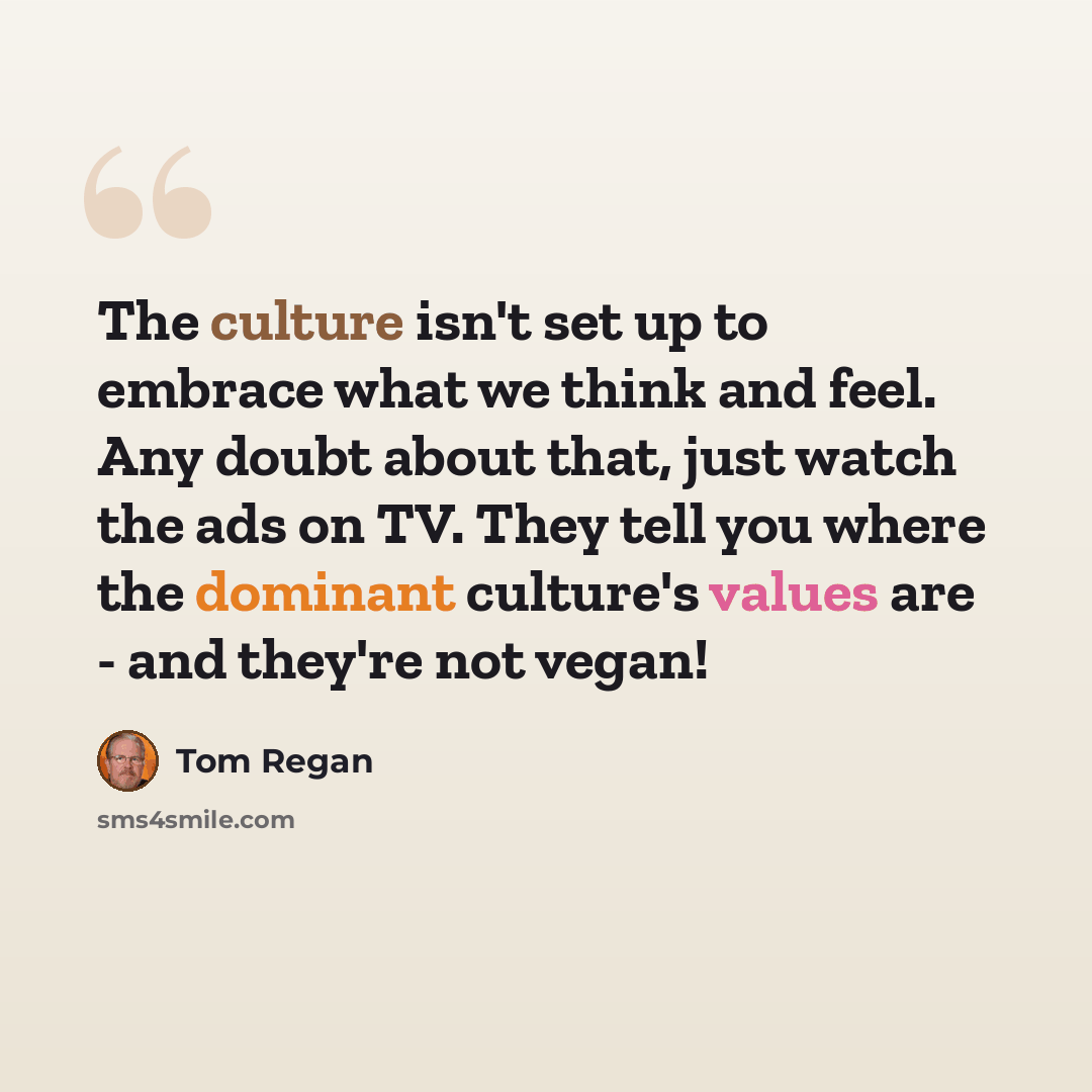 “The culture isn't set up to embrace what we think and feel. Any doubt about that, just watch the ads on TV. They tell you where the dominant culture's values are - and they're not vegan!” quote by Tom Regan